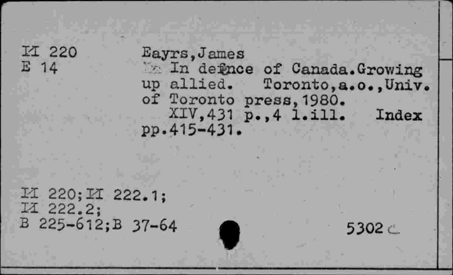 ﻿H 220 E 14
Eayrs,James
' In dejence of Canada.Growing up allied. Toronto,a.o.,Univ of Toronto press,1980.
XIV,431 p.,4 l.ill. Index pp.415-431.
H 220; H 222.1;
H 222.2;
B 225-612;B 37-64
5302 c